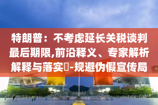 特朗普：不考慮延長關(guān)稅談判最后期限,前沿釋義、專家解析解釋與落實(shí)?-規(guī)避偽假宣傳局