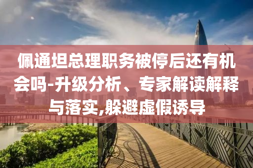 佩通坦總理職務(wù)被停后還有機(jī)會(huì)嗎-升級(jí)分析、專家解讀解釋與落實(shí),躲避虛假誘導(dǎo)