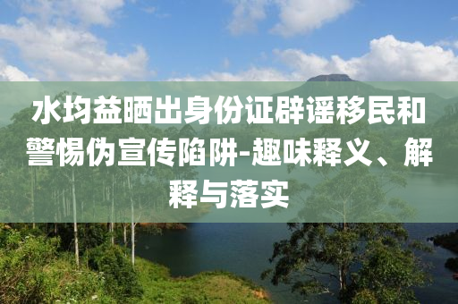 水均益曬出身份證辟謠移民和警惕偽宣傳陷阱-趣味釋義、解釋與落實(shí)