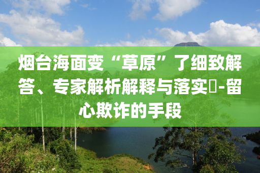 煙臺海面變“草原”了細(xì)致解答、專家解析解釋與落實(shí)?-留心欺詐的手段