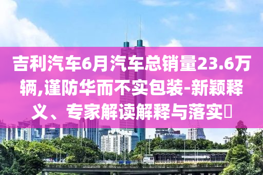 吉利汽車6月汽車總銷量23.6萬輛,謹(jǐn)防華而不實(shí)包裝-新穎釋義、專家解讀解釋與落實(shí)?