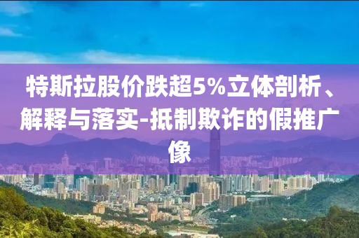 特斯拉股價跌超5%立體剖析、解釋與落實-抵制欺詐的假推廣像