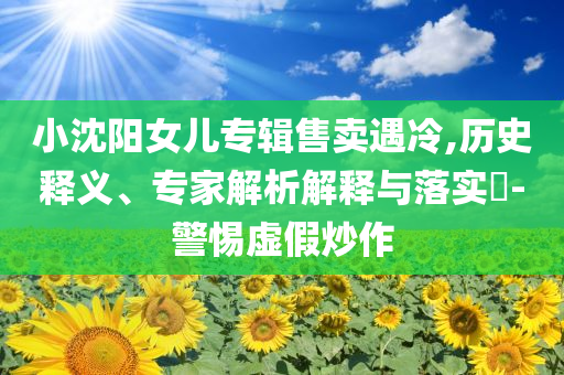 小沈陽女兒專輯售賣遇冷,歷史釋義、專家解析解釋與落實?-警惕虛假炒作