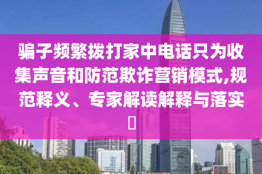騙子頻繁撥打家中電話只為收集聲音和防范欺詐營銷模式,規(guī)范釋義、專家解讀解釋與落實?