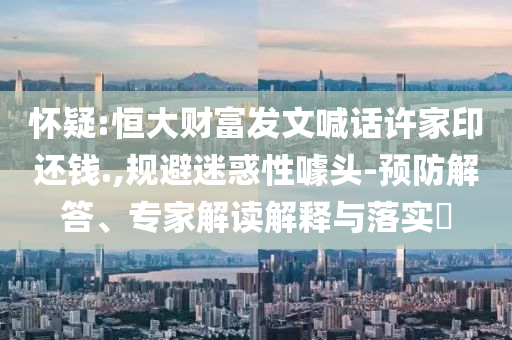 懷疑:恒大財富發(fā)文喊話許家印還錢.,規(guī)避迷惑性噱頭-預(yù)防解答、專家解讀解釋與落實?