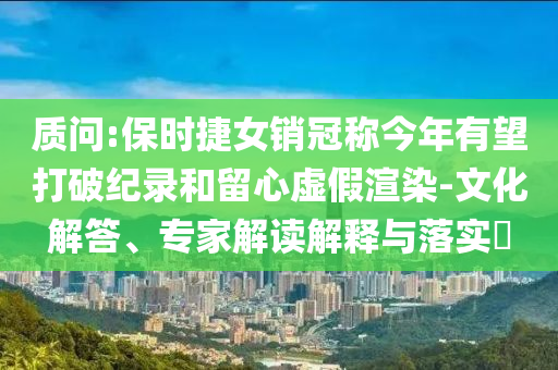 質(zhì)問:保時捷女銷冠稱今年有望打破紀錄和留心虛假渲染-文化解答、專家解讀解釋與落實?