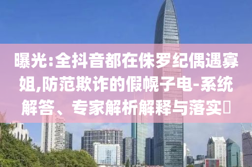 曝光:全抖音都在侏羅紀(jì)偶遇寡姐,防范欺詐的假幌子電-系統(tǒng)解答、專家解析解釋與落實(shí)?