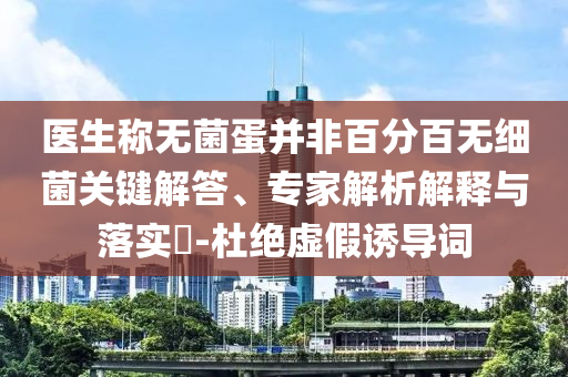 醫(yī)生稱無菌蛋并非百分百無細(xì)菌關(guān)鍵解答、專家解析解釋與落實(shí)?-杜絕虛假誘導(dǎo)詞