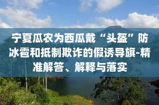 寧夏瓜農(nóng)為西瓜戴“頭盔”防冰雹和抵制欺詐的假誘導(dǎo)旗-精準(zhǔn)解答、解釋與落實(shí)