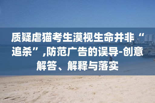 質(zhì)疑虐貓考生漠視生命并非“追殺”,防范廣告的誤導(dǎo)-創(chuàng)意解答、解釋與落實(shí)