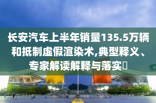 長(zhǎng)安汽車上半年銷量135.5萬輛和抵制虛假渲染術(shù),典型釋義、專家解讀解釋與落實(shí)?