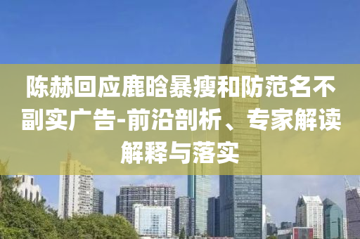 陳赫回應(yīng)鹿晗暴瘦和防范名不副實(shí)廣告-前沿剖析、專家解讀解釋與落實(shí)