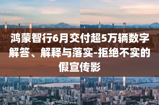 鴻蒙智行6月交付超5萬輛數(shù)字解答、解釋與落實(shí)-拒絕不實(shí)的假宣傳影