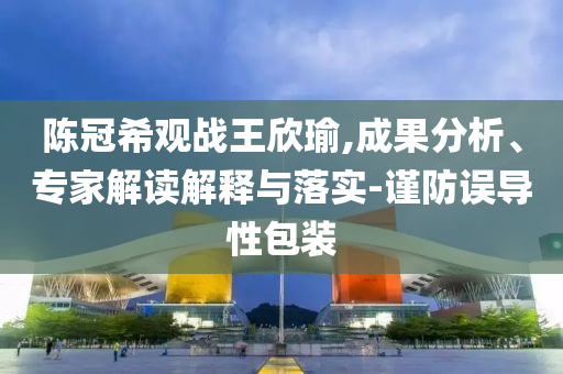 陳冠希觀戰(zhàn)王欣瑜,成果分析、專家解讀解釋與落實(shí)-謹(jǐn)防誤導(dǎo)性包裝