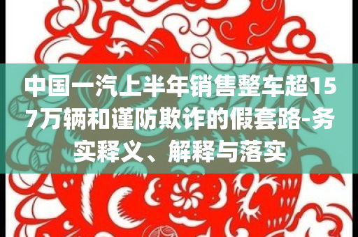 中國(guó)一汽上半年銷售整車超157萬(wàn)輛和謹(jǐn)防欺詐的假套路-務(wù)實(shí)釋義、解釋與落實(shí)