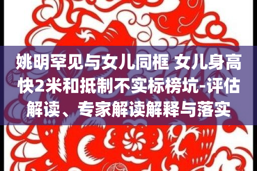 姚明罕見與女兒同框 女兒身高快2米和抵制不實標(biāo)榜坑-評估解讀、專家解讀解釋與落實