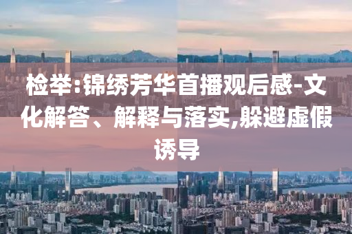 檢舉:錦繡芳華首播觀后感-文化解答、解釋與落實,躲避虛假誘導(dǎo)