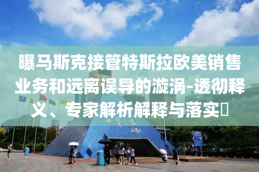 曝馬斯克接管特斯拉歐美銷售業(yè)務(wù)和遠離誤導(dǎo)的漩渦-透徹釋義、專家解析解釋與落實?