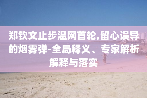 鄭欽文止步溫網(wǎng)首輪,留心誤導(dǎo)的煙霧彈-全局釋義、專(zhuān)家解析解釋與落實(shí)
