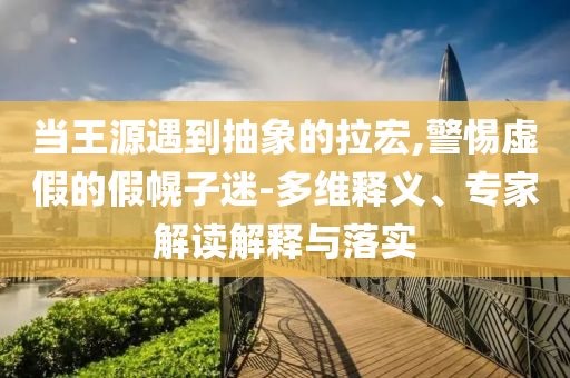 當王源遇到抽象的拉宏,警惕虛假的假幌子迷-多維釋義、專家解讀解釋與落實
