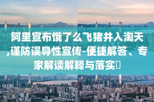 阿里宣布餓了么飛豬并入淘天,謹防誤導性宣傳-便捷解答、專家解讀解釋與落實?