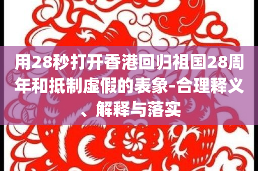 用28秒打開(kāi)香港回歸祖國(guó)28周年和抵制虛假的表象-合理釋義、解釋與落實(shí)