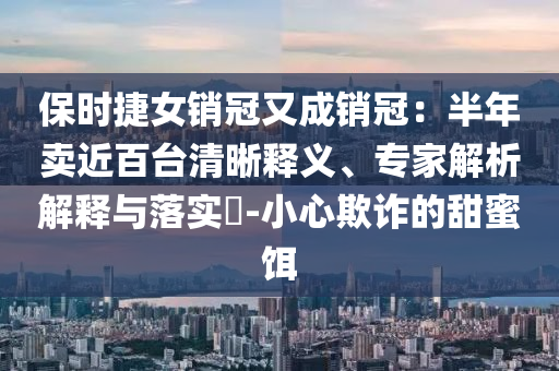 保時(shí)捷女銷冠又成銷冠：半年賣近百臺(tái)清晰釋義、專家解析解釋與落實(shí)?-小心欺詐的甜蜜餌