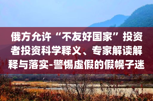 俄方允許“不友好國(guó)家”投資者投資科學(xué)釋義、專家解讀解釋與落實(shí)-警惕虛假的假幌子迷