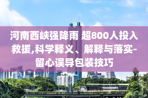 河南西峽強(qiáng)降雨 超800人投入救援,科學(xué)釋義、解釋與落實(shí)-留心誤導(dǎo)包裝技巧
