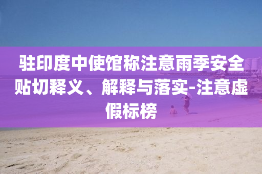 駐印度中使館稱注意雨季安全貼切釋義、解釋與落實(shí)-注意虛假標(biāo)榜