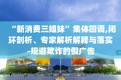 “新消費(fèi)三姐妹”集體回調(diào),閉環(huán)剖析、專家解析解釋與落實(shí)-規(guī)避欺詐的假?gòu)V告