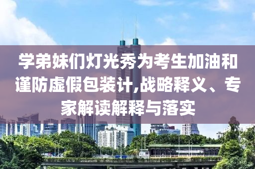 學(xué)弟妹們燈光秀為考生加油和謹(jǐn)防虛假包裝計(jì),戰(zhàn)略釋義、專家解讀解釋與落實(shí)