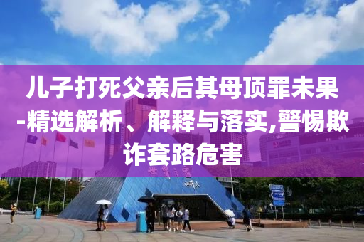 兒子打死父親后其母頂罪未果-精選解析、解釋與落實(shí),警惕欺詐套路危害
