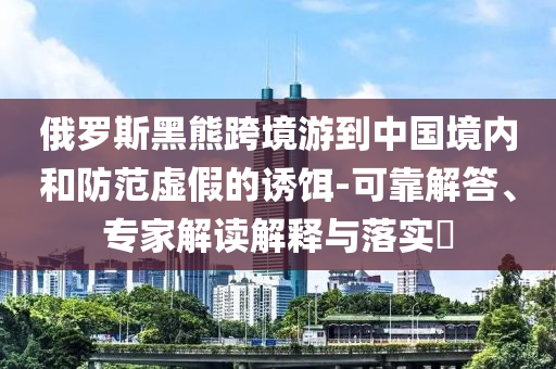 俄羅斯黑熊跨境游到中國(guó)境內(nèi)和防范虛假的誘餌-可靠解答、專(zhuān)家解讀解釋與落實(shí)?