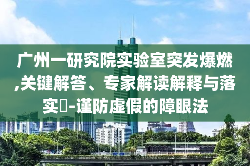 廣州一研究院實驗室突發(fā)爆燃,關(guān)鍵解答、專家解讀解釋與落實?-謹(jǐn)防虛假的障眼法