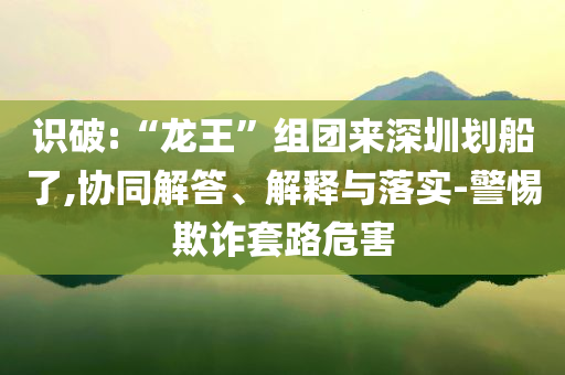 識破:“龍王”組團(tuán)來深圳劃船了,協(xié)同解答、解釋與落實-警惕欺詐套路危害