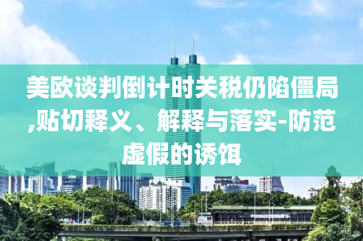 美歐談判倒計時關(guān)稅仍陷僵局,貼切釋義、解釋與落實-防范虛假的誘餌