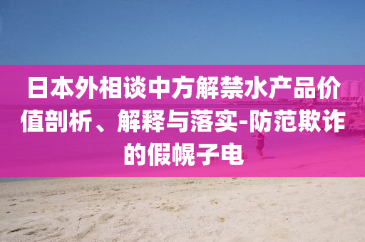 日本外相談中方解禁水產(chǎn)品價值剖析、解釋與落實-防范欺詐的假幌子電