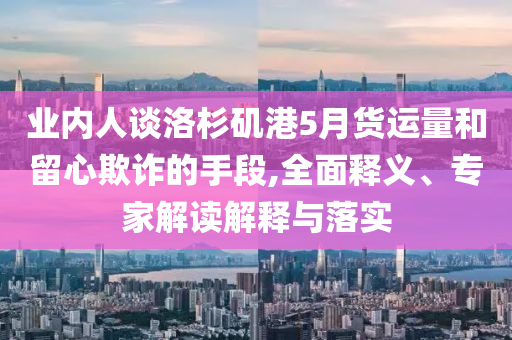 業(yè)內(nèi)人談洛杉磯港5月貨運量和留心欺詐的手段,全面釋義、專家解讀解釋與落實