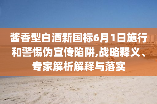 醬香型白酒新國標6月1日施行和警惕偽宣傳陷阱,戰(zhàn)略釋義、專家解析解釋與落實