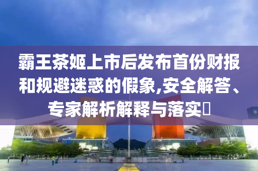 霸王茶姬上市后發(fā)布首份財報和規(guī)避迷惑的假象,安全解答、專家解析解釋與落實?