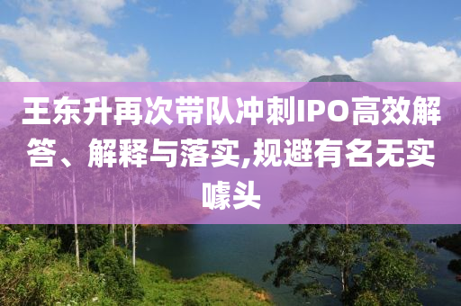 王東升再次帶隊沖刺IPO高效解答、解釋與落實,規(guī)避有名無實噱頭