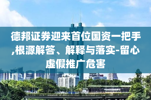 德邦證券迎來首位國資一把手,根源解答、解釋與落實-留心虛假推廣危害