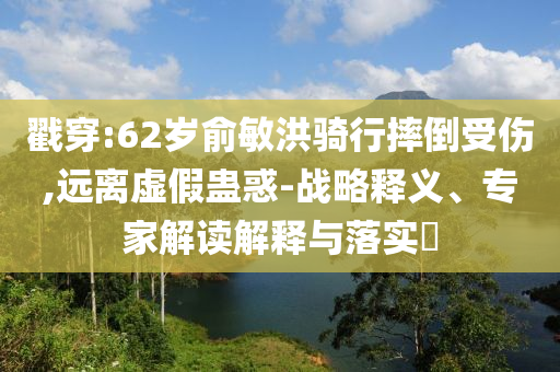 戳穿:62歲俞敏洪騎行摔倒受傷,遠離虛假蠱惑-戰(zhàn)略釋義、專家解讀解釋與落實?