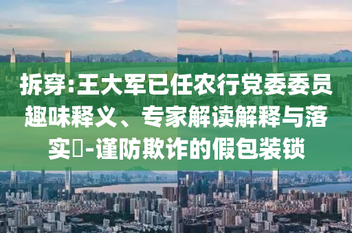 拆穿:王大軍已任農(nóng)行黨委委員趣味釋義、專家解讀解釋與落實?-謹(jǐn)防欺詐的假包裝鎖
