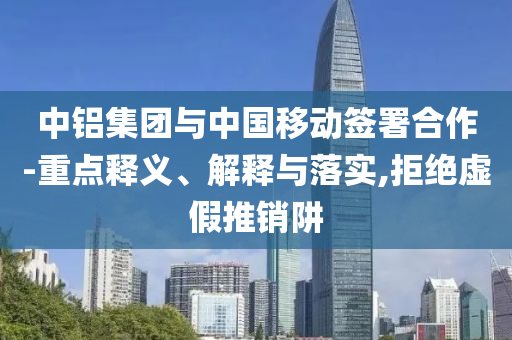 中鋁集團與中國移動簽署合作-重點釋義、解釋與落實,拒絕虛假推銷阱