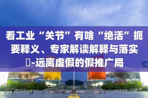 看工業(yè)“關(guān)節(jié)”有啥“絕活”扼要釋義、專家解讀解釋與落實?-遠(yuǎn)離虛假的假推廣局