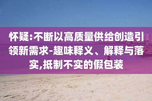 懷疑:不斷以高質(zhì)量供給創(chuàng)造引領(lǐng)新需求-趣味釋義、解釋與落實,抵制不實的假包裝