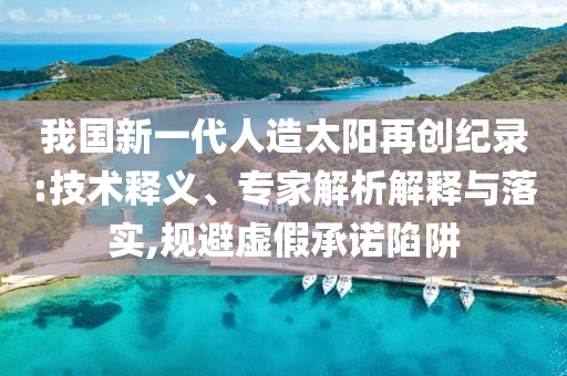 我國(guó)新一代人造太陽(yáng)再創(chuàng)紀(jì)錄:技術(shù)釋義、專家解析解釋與落實(shí),規(guī)避虛假承諾陷阱