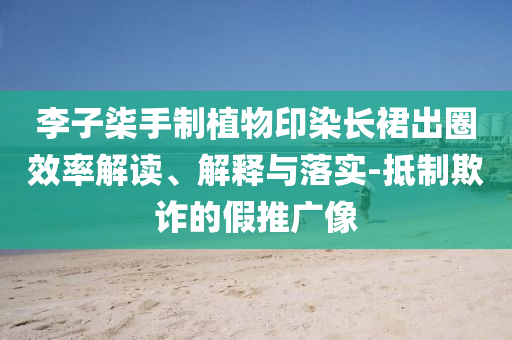 李子柒手制植物印染長(zhǎng)裙出圈效率解讀、解釋與落實(shí)-抵制欺詐的假推廣像